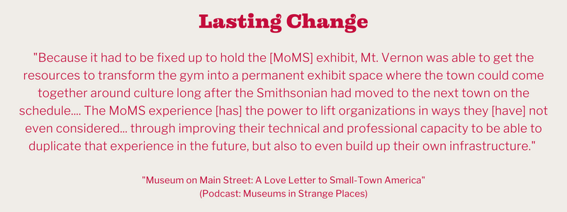 "Because it had to be fixed up to hold the [MoMS] exhibit, Mt. Vernon was able to get the resources to transform the gym into a permanent exhibit space where the town could come together around culture long after the Smithsonian had moved to the next town on the schedule .... The MoMS experience [has] the power to lift organizations in ways they [have] not even considered ... through improving their technical and professional capacity to be able to duplicate that experience in the future, but also to even build  up their own infrastructure." A quote from, "Museum on Main Street: A Love Letter to Small-Town America," an episode of the podcast Museums in Strange Places.