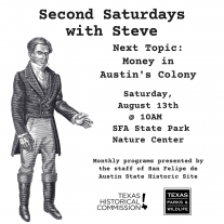 Black and white image with an illistration of Stephen F. Austin standing to the left. Text reads "Second Saturdays with Steve. Next Topic: Money in Austin's Colony. Saturday, August 13th @ 10am. SFA State Park Nature Center. Monthly programs presented by the staff of San Felipe de Austin State Historic Site." Image also includes Texas Historical Commission and Texas Parks and Wildlife logos.