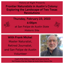 Graphic image stating details of History at Night program scheduled for Thursday, February 23, 2023 at 6pm at San Felipe de Austin State Historic Site with speaker and site volunteer Frank Michel on Frontier Naturalists in Austin's Colony